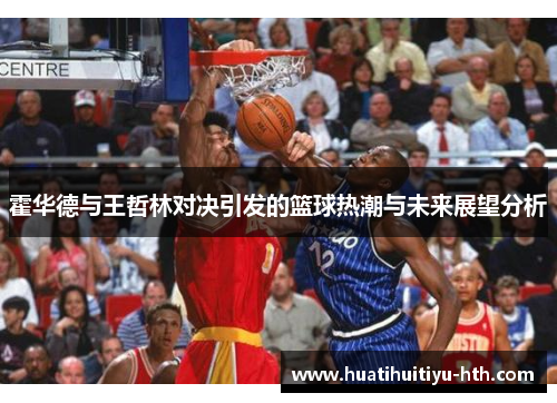 霍华德与王哲林对决引发的篮球热潮与未来展望分析